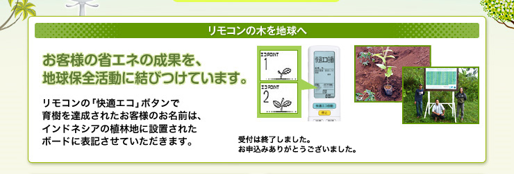 リモコンの木を地球へ　お客様の省エネの成果を、地球環境保全活動に結びつけています。リモコンの「快適エコ」ボタンで育樹を達成されたお客様のお名前は、インドネシアの植林地に設置されたボードに表記させていただきます。